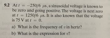 **Problem 9.2: Sinusoidal Voltage Analysis**

At \( t = -250/6 \, \mu s \), a sinusoidal voltage is known to be zero and going positive. The voltage is next zero at \( t = 1250/6 \, \mu s \). It is also known that the voltage is 75 V at \( t = 0 \).

a) What is the frequency of \( v \) in hertz?

b) What is the expression for \( v \)?