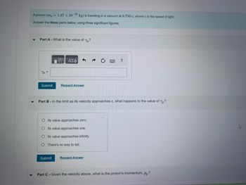 A proton (mp = 1.67 x 10-27 kg) is traveling in a vacuum at 0.750 c, where c is the speed of light.
Answer the three parts below, using three significant figures.
Part A - What is the value of Yp?
Yp=
Submit
5 ΑΣΦ
Request Answer
Submit
Part B - In the limit as its velocity approaches c, what happens to the value of Yp?
OIts value approaches zero.
O Its value approaches one.
O Its value approaches infinity.
O There's no way to tell.
?
Request Answer
Part C - Given the velocity above, what is the proton's momentum, pp?
M