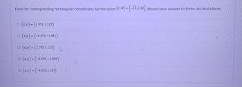 Find the corresponding rectangular coordinates for the point (r, e) = (√2,2.22). Round your answer to three decimal places.
○ (x,y) = (1.951, 1.127)
O(x,y)=(-0.855,-1.481)
O(x,y) = (2.759,1.127)
(x,y)=(-0.855,-2.094)
O (x,y) = (-0.855, 1.127)