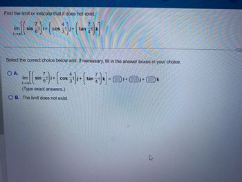 Find the limit or indicate that it does not exist.
lim sin i+ COS
Select the correct choice below and, if necessary, fill in the answer boxes in your choice.
O A.
lim
→L
sin
4
1)+(cos + (tan)] = +0ƒ• Ok
i+ COS
(Type exact answers.)
OB. The limit does not exist.
k