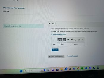 <Potential and Field - Attempt 1
Item 29
(Figure 1) is a graph of E.
Q Search
Part A
What is the potential difference between ₁ = 1.6 m and f = 2.6 m?
Express your answer to two significant figures and include the appropriate units.
► View Available Hint(s)
AV =
Submit
Value
< Return to Assignment
Units
Provide Feedback
?