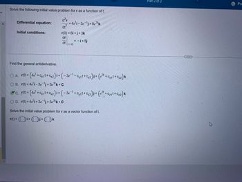 Solve the following initial value problem for r as a function of t.
d²r
Differential equation:
=4e'i - 3e¹j+9e3tk
dt2
Initial conditions:
r(0) = 6i+j+3k
dr
= -i+5j
dt
It=0
Find the general antiderivative.
OA. r(t)=
) = (4e² + cx₁t + Cx2) i + (-3e¹ - Cy₁t+C2) j + (e³t + Cz₁t+C₂2) k
OB. r(t)=4e¹i-3ej + 3e³k+C
c. (t) = (4e² + cx1+x)+(-3¯ + cy₁l+2)+(e³ + + 2) k
OD. r(t)=4e¹i+3e¯j+3e3k+C
Solve the initial value problem for r as a vector function of t.
r(t)=i+j+k
Part 2 of 2
Po