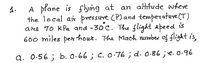 A plane is flyng at an alHitude where
the local air pressure (P) and temperatuve (T)
are 70 KPa and -30c. The flight apeed is
600 miles per hour. The Mach number of flight i's,
4.
a. 0.56 ; b. O.66 ; c. 0:76 ; d. 0-86 ;e. 0.96
