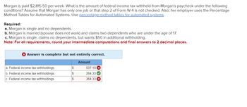 Morgan is paid $2,815.50 per week. What is the amount of federal income tax withheld from Morgan's paycheck under the following
conditions? Assume that Morgan has only one job or that step 2 of Form W-4 is not checked. Also, her employer uses the Percentage
Method Tables for Automated Systems. Use percentage method tables for automated systems.
Required:
a. Morgan is single and no dependents.
b. Morgan is married (spouse does not work) and claims two dependents who are under the age of 17.
c. Morgan is single, claims no dependents, but wants $50 in additional withholding.
Note: For all requirements, round your intermediate computations and final answers to 2 decimal places.
Answer is complete but not entirely correct.
Amount
a. Federal income tax withholdings
b. Federal income tax withholdings
c. Federal income tax withholdings
S
S
$
537.10 X
264.33✔
364.33 X