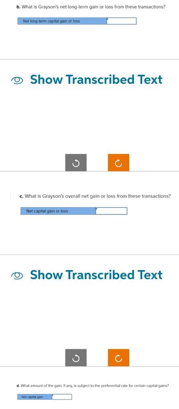 b. What is Grayson's net long-term gain or loss from these transactions?
Net long-term capital gain or loss
Show Transcribed Text
c. What is Grayson's overall net gain or loss from these transactions?
Net capital gain or loss
Show Transcribed Text
d. What amount of the gain, if any, is subject to the preferential rate for certain capital gains?
Net capital gain