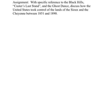 Assignment: With specific reference to the Black Hills,
"Custer's Last Stand", and the Ghost Dance, discuss how the
United States took control of the lands of the Sioux and the
Cheyenne between 1851 and 1890.