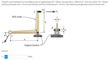 The bell-crank mechanism is in equilibrium for an applied load of P = 40 kN. Assume that a = 300 mm, b = 245 mm, and 0 = 61°. The pin
at B has a diameter of d = 12 mm, and the bell crank has a thickness of t = 12 mm. Calculate the average shear stress in the pin at B.
(1)
P
Answer:
T = i
Bell crank
A
a
C
MPa
B
Support bracket
b
B
F₁
IF
d