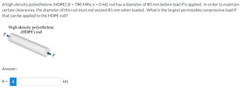 A high-density polyethelene (HDPE) [E = 780 MPa; v = 0.46] rod has a diameter of 80 mm before load P is applied. In order to maintain
certain clearances, the diameter of the rod must not exceed 81 mm when loaded. What is the largest permissible compressive load P
that can be applied to the HDPE rod?
P
High-density polyethelene
(HDPE) rod
Answer:
P = i
P
KN