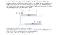 3. A block of mass m = 2.00 kg rests on the left edge of a block of mass M = 8.00 kg. The
coefficient of kinetic friction between the two blocks is 0.300, and the surface on which the 8.00
kg block rests is frictionless. A constant horizontal force of magnitude F = 10.0 N is applied to
the 2.00-kg block, setting it in motion as shown in Figure. The distance L that the leading edge of
the smaller block travels on the larger block is 3.00 m.
m
(a) Draw a separate free-body diagram for each block.
(b) In what time interval will the smaller block make it to the right side of the 8.00-kg block? as
(Note: Both blocks are set into motion when the force is applied.)
(c) How far does the 8.00-kg block move in the process?
