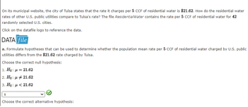 On its municipal website, the city of Tulsa states that the rate it charges per 5 CCF of residential water is $21.62. How do the residential water
rates of other U.S. public utilities compare to Tulsa's rate? The file ResidentialWater contains the rate per 5 CCF of residential water for 42
randomly selected U.S. cities.
Click on the datafile logo to reference the data.
DATA file
a. Formulate hypotheses that can be used to determine whether the population mean rate per 5 CCF of residential water charged by U.S. public
utilities differs from the $21.62 rate charged by Tulsa.
Choose the correct null hypothesis:
1. Ho: μ = 21.62
2. Ho:
:
3. Ho:
1
μ = 21.62
21.62
Choose the correct alternative hypothesis: