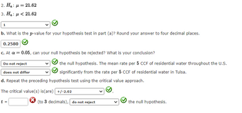 2. H₂:
3. H₂:
1
= 21.62
<21.62
b. What is the p-value for your hypothesis test in part (a)? Round your answer to four decimal places.
0.2580
c. At a = 0.05, can your null hypothesis be rejected? What is your conclusion?
the null hypothesis. The mean rate per 5 CCF of residential water throughout the U.S.
significantly from the rate per 5 CCF of residential water in Tulsa.
Do not reject
does not differ
d. Repeat the preceding hypothesis test using the critical value approach.
The critical value(s) is(are) +/-2.02
t =
(to 3 decimals), do not reject
the null hypothesis.