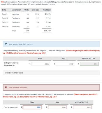 REI sells snowboards. Assume the following information relates to REI's purchases of snowboards during September. During the same
month, 108 snowboards were sold. REI uses a periodic inventory system.
Date
Explanation Units
Unit Cost Total Cost
Sept. 1
Inventory
11
$116
$1,276
Sept. 12
Purchases
48
119
5,712
Sept. 19
Purchases
60
120
7,200
Sept. 26
Purchases
21
121
2,541
Totals
140
$16,729
Your answer is partially correct.
Compute the ending inventory at September 30 using FIFO, LIFO, and average-cost. (Round average cost per unit to 3 decimal places,
e.g. 125.153 and final answers to O decimal places, e.g. 125.)
Ending inventory at
September 30
eTextbook and Media
FIFO
3861
$
LIFO
3775
AVERAGE-COST
3824
* Your answer is incorrect.
Compute the cost of goods sold for the month using the FIFO, LIFO, and average-cost methods. (Round average cost per unit to 3
decimal places, e.g. 125.153 and final answers to O decimal places, e.g. 125.)
FIFO
Cost of goods sold
$
3861
LIFO
3808
AVERAGE-COST
3824