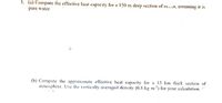 1. (a) Compute the effective heat capacity for a 150 m deep section of ocn, assuming it is
pure water.
(b) Compute the approximate effective heat capacity for a 15 km thick section of
atmosphere. Use the vertically-averaged density (0.8 kg m') for your calculation.
