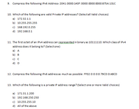 9. Compress the following IPV6 Address- 2041:0000:140F:0000:0000:0000:875A:131C
10. Which of the following are valid Private IP addresses? (Selectall Valid choices)
a) 172.32.1.1
b) 10.255.255.255
c) 168.192.0.255
d) 192.168.0.1
11. The first octet of an IPV4 address can represented in binary as 10111110. Which class of IPV4
address does it belong to? (Selectone)
a) A
b) B
c) C
d) D
12. Compress the following IPV6 address as much as possible: FF02:0:0:0:0:79CD:0:ABCD
13. Which of the following is a private IP address range? (Select one or more Valid choices)
a) 171.31.1.200
b) 192.168.250.250
c) 10.255.255.10
d) All of the above
