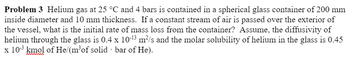 Problem 3 Helium gas at 25 °C and 4 bars is contained in a spherical glass container of 200 mm
inside diameter and 10 mm thickness. If a constant stream of air is passed over the exterior of
the vessel, what is the initial rate of mass loss from the container? Assume, the diffusivity of
helium through the glass is 0.4 x 10-¹3 m²/s and the molar solubility of helium in the glass is 0.45
x 10³ kmol of He/(m³of solid bar of He).