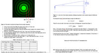 radius
mth order
dark fringe
slit
L-10 m
sereen
Figure 11: A side-view of the online simulation, defining the geometry used to analyze single-slit diffaction
patterns.
The formula for the morder dark fringe in single-slit difiraction is
m = 1
m = 3
mi = Dsine
Equation 1
m = 2
Where D is the slit width. Notice that e can be found via Pythagorean's theorem from Figure 11.
Figure 10. Procedure to measure the fringes from the online simulation.
sin 8 =
Equation 2
• Notice at the top left of the diffaction image screen, there is a 10 mm scale.
• Use this scale to estimate the radius of first dark fringe.
• To do this, take a piece of paper and, within the simulation, place it against your computer screen to
Here, y is the radius of the mt order dark fringe, as indicated at the right of Figure 11. Using Equation 2, find
sin e for each of the dark fringe orders in Table 1. Enter these values into the third column of Table 1. Be surs
to use consistent wnits for the lengths!
mark the 10 mm distance.
• From this, construct a homemade ruler with 5 mm, 10 mm, and 20 mm drawn on the paper.
• Use this homemade calibrated 'ruler' to estimate the radius (from the center of the bright green circle to
the center of the dark fringe).
• Enter the radius, y, estimate into Table 1, making sure to include proper wnits.
• Continue measuring the radii for dark fringe orders 2, 3, and 4. Enter them into Table 1. Try to do
estimate your values within 1-2 mm accuracy.
Using the data from each row in Table 1, together with Equation 1, estimate the slit diameter, D. Recall that 2 =
511 nm. Enter the values for D into the last column of Table 1.
Table 1: Data table for Activity 2, using 2 = 511 nm.
Insert yowr work for one of your 'D' calculations here.
Dark Fringe Order
Radius of Dark Fringe, y
sin e
D, slit dianeter
m=1
7mm
m =2
14mm
m =3
18mm
m=4
22mm
Q11. Find the average value of your four estimated slit diameters. If this is not roughly equal to the value
specified in the experiment as the 'accepted' value of 0.l mm, go back and check your work Ensure that
you are using consistent units for lengths.
Consider a side-view of the slit and screen as showm in Figure 11. Notice that the slit to screen distance is 1.0 m.
