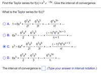 Find the Taylor series for f(x) = x
° e ¯6X, Give the interval of convergence.
What is the Taylor series for f(x)?
6?x4 63x5
6"x3n
О А. 1+6х3 +
2!
+... +
n!
+ ...
3!
6°x
(- 1)"6"x³r
n + 3
ОВ. 6х3
2
+ ...
--
n+1
6?x5
(- 1)"6"x"+ 3
O C. x³ - 6x4 +
2!
+...
+
+...
3!
n!
6-x*
3,5
X.
6"x3n
O D. 6x3
2
+...+
+ ...
The interval of convergence is : (Type your answer in interval notation.)
