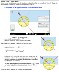 Activity 3 The Critical Angle
Retum to your simulation and set up the simulation so that it looks like the screenshot in Figure 5. Change the
upper material to water, and change the bottom material to be air
• Choose Water for the upper material and Air for the lower material
Meri
do
nde of etacton
100
PŘET =
Bending Light
Figure 5: Set up for Activity 3.
1. Start with the incident angle e = 30°.
2. Gradually increase the angle of incidence until 0, = 40°.
Read off and record the angles of reflection and refraction below.
Angle of reflection =
40
Angle of refraction
58
3. Continue to slowly increase the angle of incidence until the angle of
refraction is as close to 90° as you can get it, as shown in the image to
the right. (At this point, if you slightly increase the angle of incidence
the refracted ray will disappear!)
60
The angle of incidence at which the angle of refraction is 90° is called
the "critical angle, 6.", stated mathematically, when e: = 90°, 6, =
30
Record the critical angle for the water-to-air interface here:
