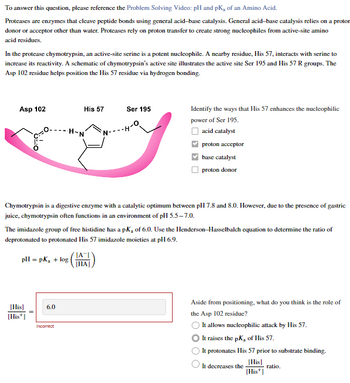 To answer this question, please reference the Problem Solving Video: pH and pK, of an Amino Acid.
Proteases are enzymes that cleave peptide bonds using general acid-base catalysis. General acid-base catalysis relies on a protor
donor or acceptor other than water. Proteases rely on proton transfer to create strong nucleophiles from active-site amino
acid residues.
In the protease chymotrypsin, an active-site serine is a potent nucleophile. A nearby residue, His 57, interacts with serine to
increase its reactivity. A schematic of chymotrypsin's active site illustrates the active site Ser 195 and His 57 R groups. The
Asp 102 residue helps position the His 57 residue via hydrogen bonding.
Asp 102
[His]
[His+]
His 57
6.0
-H-N
Chymotrypsin is a digestive enzyme with a catalytic optimum between pH 7.8 and 8.0. However, due to the presence of gastric
juice, chymotrypsin often functions in an environment of pH 5.5-7.0.
Incorrect
The imidazole group of free histidine has a pK₂ of 6.0. Use the Henderson-Hasselbalch equation to determine the ratio of
deprotonated to protonated His 57 imidazole moieties at pH 6.9.
pH = pk₂ + log
Ser 195
O
Identify the ways that His 57 enhances the nucleophilic
power of Ser 195.
acid catalyst
proton acceptor
base catalyst
proton donor
[A]
[HA]
Aside from positioning, what do you think is the role of
the Asp 102 residue?
It allows nucleophilic attack by His 57.
It raises the pK, of His 57.
It protonates His 57 prior to substrate binding.
[His]
ratio.
[His+]
O
It decreases the