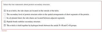 Select the true statements about protein secondary structure.
In an a-helix, the side chains are located on the outside of the helix.
The secondary level of protein structure refers to the spatial arrangements of short segments of the protein.
In a B-pleated sheet, the side chains are located between adjacent segments.
Peptide bonds stabilize secondary structure.
The x-helix is held together by hydrogen bonds between the amide N-H and C=O groups.
Incorrect