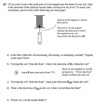 **Q7.** If you were to move the north pole of a bar magnet into the front of your coil, what is the direction of the induced current when viewed *from the front*? To reach your conclusion, answer each of the following:

**Diagram Explanation:**

The diagram illustrates a vertically positioned coil with a bar magnet being moved into it from above. The magnet is labeled with "N" for the north pole at the top and "S" for the south pole at the bottom. An arrow indicates the motion of the magnet, showing it moving towards the coil. It is noted that the arrows indicate the direction of magnet motion, not necessarily the direction of the magnetic field (\(B_0\)).

**Questions and Explanations:**

a) **Is the flux within the coil increasing, decreasing, or remaining constant? Explain in the space below.**

b) **Viewing the coil “from the front”, what is the direction of \(B_0\) within the coil?**

   *(A cross icon is shown reinforcing that magnetic field lines point away from the north pole)*

   - **Explanation:** The magnetic field lines point away from the north pole of the magnet.

c) **Viewing the coil “from the front”, what is the direction \(B_{ind}\) within the coil?**

d) **What is the direction of \(I_{ind}\) in the coil, when viewed from the front?**

e) **Which way will the needle deflect?**