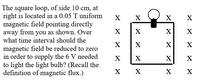 ### Problem Statement

The square loop, with sides measuring 10 cm, is located in a 0.05 T uniform magnetic field that points directly away from you, as illustrated by the diagram. Determine over what time interval the magnetic field should be reduced to zero to generate the 6 V needed to light the light bulb. (Recall the definition of magnetic flux.)

### Diagram Description

- The diagram shows a square loop with a side length of 10 cm.
- The loop is placed in a magnetic field, represented by "X" symbols, indicating the field direction is coming out of the page.
- There is a light bulb connected at the top side of the square loop.

### Key Concepts

- **Magnetic Flux (Φ)**: The product of the magnetic field (B) and the area (A) perpendicular to the field through which it passes, i.e., Φ = B * A.
- **Induced EMF and Faraday’s Law**: The induced electromotive force (EMF) in a circuit is equal to the rate of change of magnetic flux through the loop, i.e., EMF = - dΦ/dt.
- **Calculation of Required Time Interval**: Use the known values of magnetic field, area, and desired voltage to calculate the necessary time to reduce the magnetic field for inducing the required EMF.