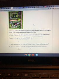 **Helena's Garden Fencing Problem**

Helena has 60 feet of metal fencing material to fence three sides of a rectangular garden. A tall wooden fence serves as her fourth side.

- **Task 1: Function for Area**
  - Write a function for the area of the garden \( A \) in terms of \( x \), the width in feet.

  \[
  \text{The area of the garden can be modeled by } A = 
  \]

  \[
  (\_\_\_\_\_)(\_\_\_\_\_)
  \]

- **Task 2: Minimum Area Condition**
  - What measures for the width will give an area of at least 400 square feet?

  \[
  \text{To obtain an area of at least 400 square feet, the width must be between }
  \]

  \[
  \_\_\_\_\_ \text{ ft and } \_\_\_\_\_ \text{ ft.}
  \]

**Image Description:**

The image shows a well-organized rectangular garden sectioned into neat rows of plants. It visualizes what the garden might look like and provides context for the problem.