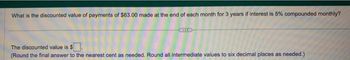 What is the discounted value of payments of $63.00 made at the end of each month for 3 years if interest is 5% compounded monthly?
The discounted value is $
(Round the final answer to the nearest cent as needed. Round all intermediate values to six decimal places as needed.)