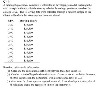 Q-3:
A nation job placement company is interested in developing a model that might be
used to explain the variation in starting salaries for college graduates based on the
college GPA. The following data were collected through a random sample of the
clients with which this company has been associated.
Starting Salary
GPA
3.20
3.40
2.90
3.60
2.80
2.50
3.00
3.60
2.90
3.50
$35,000
$29,500
$30,000
$36,400
$31,500
$29,000
$33,200
$37,600
$32,000
$36,000
Based on this sample information:
(a). Calculate the correlation coefficient between these two variables.
(b). Conduct test of hypothesis to determine if there exists a correlation between
the two variables in the population. Use a significance level of 0.05.
(c). determine the least squares regression model. Also, develop a scatter plot of
the data and locate the regression line on the scatter plot.