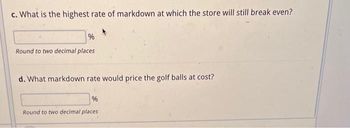 c. What is the highest rate of markdown at which the store will still break even?
%
Round to two decimal places
d. What markdown rate would price the golf balls at cost?
%
Round to two decimal places