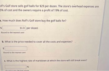 Olf's Golf store sells golf balls for $29 per dozen. The store's overhead expenses are
5% of cost and the owners require a profit of 19% of cost.
a. How much does Rolf's Golf store buy the golf balls for?
$0.00 per dozen
$
Round to the nearest cent
b. What is the price needed to cover all the costs and expenses?
$
Round to the nearest cent
c. What is the highest rate of markdown at which the store will still break even?
%
Daund to hun darimal places