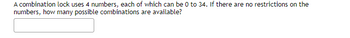 A combination lock uses 4 numbers, each of which can be 0 to 34. If there are no restrictions on the
numbers, how many possible combinations are available?