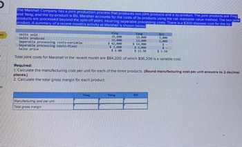 ed
es
The Marshall Company has a joint production process that produces two joint products and a by-product. The joint products are Ying
and Yang, and the by-product is Bit. Marshall accounts for the costs of its products using the net realizable value method. The two joint
products are processed beyond the split-off point, incurring separable processing costs. There is a $300 disposal cost for the by-
product. A summary of a recent month's activity at Marshall is shown below
Units sold
Units produced
Separable processing costs-variable
Separable processing costs-fixed
Sales price
Bit
3,000
3,000
$
$
$ 1.50
Total joint costs for Marshall in the recent month are $84,200, of which $36,206 is a variable cost.
Ying
15,000
15,000
$ 42,000
$3,000
$ 6.00
Manufacturing cost per unit
Total gross margin
Ying
Yang
12,000
12,000
$ 14,000
Required:
1. Calculate the manufacturing cost per unit for each of the three products. (Round manufacturing cost per unit answers to 2 decimal
places.)
2 Calculate the total gross margin for each product.
Yang
$1,000
$12.50
Bit