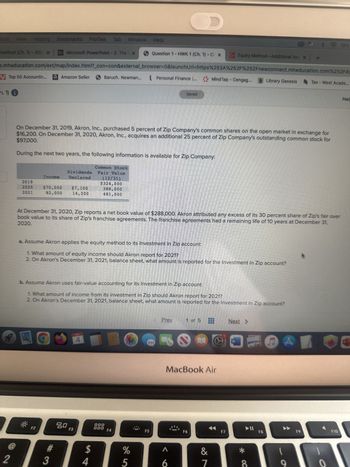 Edit View History Bookmarks Profiles Tab Window Help
method (Ch. 1)-202 X Bb Microsoft PowerPoint - 2. The x
V Top 50 Accountin... a Amazon Seller
h. 1)
2
D.mheducation.com/ext/map/index.html?_con=con&external_browser=0&launchUrl=https%253A%252F%252Fnewconnect.mheducation.com%252F#/
2019
2020
2021
Dividends
Income Declared
$70,000 $7,100
82,000 14,200
F2
#
3
On December 31, 2019, Akron, Inc., purchased 5 percent of Zip Company's common shares on the open market in exchange for
$97,000.
$16,200. On December 31, 2020, Akron, Inc., acquires an additional 25 percent of Zip Company's outstanding common stock for
During the next two years, the following information is available for Zip Company:
80
Baruch. Newman...
F3
4
Common Stock
Fair Value
$
(12/31)
$324,000
388,000
481,000
4
At December 31, 2020, Zip reports a net book value of $288,000. Akron attributed any excess of its 30 percent share of Zip's fair over
2020.
book value to its share of Zip's franchise agreements. The franchise agreements had a remaining life of 10 years at December 31,
a. Assume Akron applies the equity method to its Investment in Zip account:
1. What amount of equity income should Akron report for 2021?
2. On Akron's December 31, 2021, balance sheet, what amount is reported for the Investment in Zip account?
b. Assume Akron uses fair-value accounting for its Investment in Zip account:
1. What amount of income from its investment in Zip should Akron report for 2021?
2. On Akron's December 31, 2021, balance sheet, what amount is reported for the Investment in Zip account?
Question 1 HWK 1 (Ch. 1) - CX
DOD
000
Personal Finance ...
F4
%
5
F5
D
Saved
Prev
A
6
Grak
1 of 5
MacBook Air
Mind Tap - Cengag...
F6
Equity Method-Additional Issu x +
&
7
F7
Next >
W
Library Genesis
*
8
F8
C
A
9
Tax-West Acade...
F9
19%
o
F10
Help