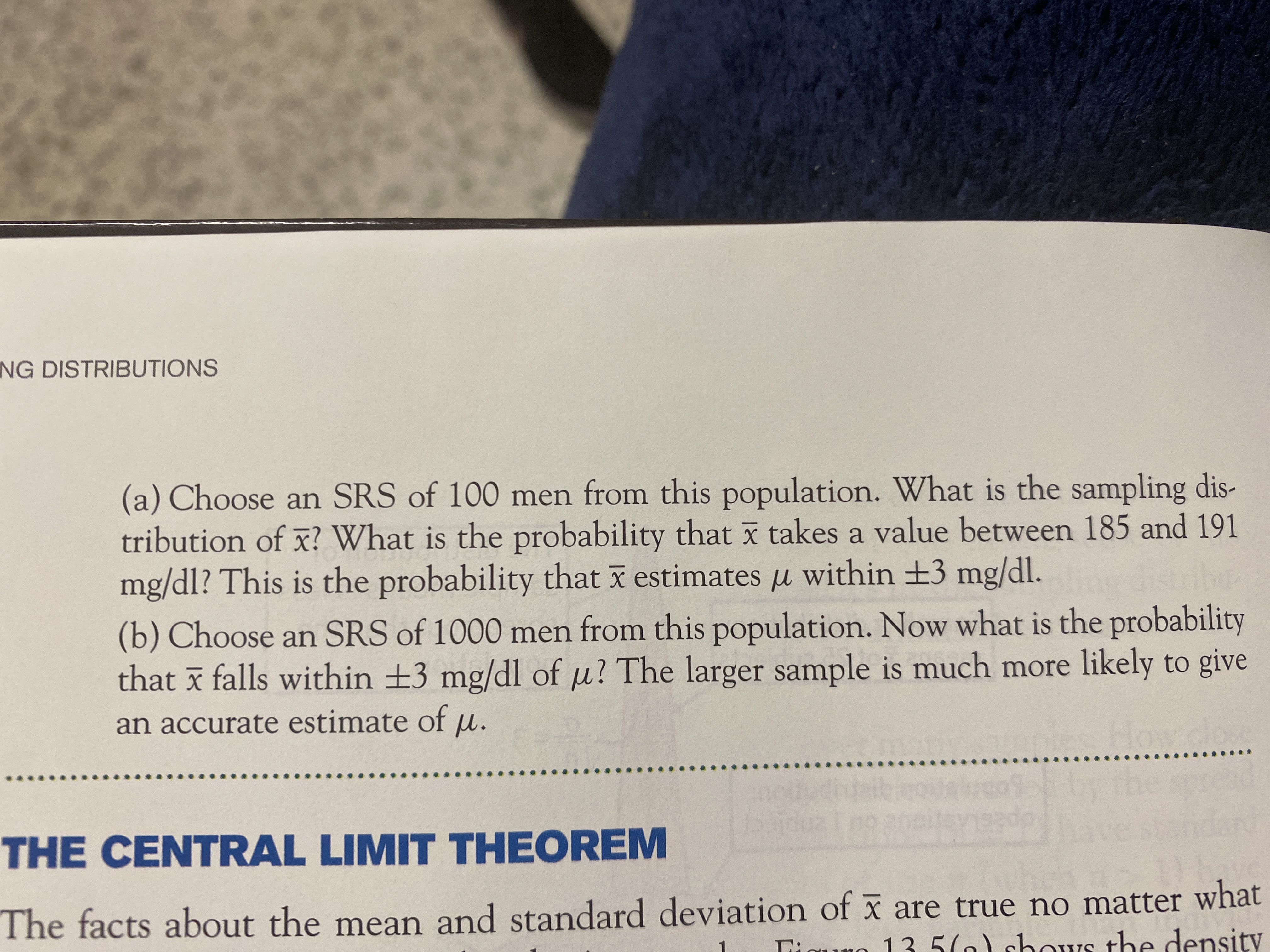 NG DISTRIBUTIONS
(a) Choose an SRS of 100 men from this population. What is the sampling dis-
tribution of x? What is the probability that ī takes a value between 185 and 191
mg/dl? This is the probability that x estimates u within +3 mg/dl.
(b) Choose an SRS of 1000 men from this population. Now what is the probability
that x falls within +3 mg/dl of u? The larger sample is much more likely to give
an accurate estimate of
THE CENTRAL LIMIT THEOREM
The facts about the mean and standard deviation of x are true no matter what
Quno 13 5(a) shows the density
