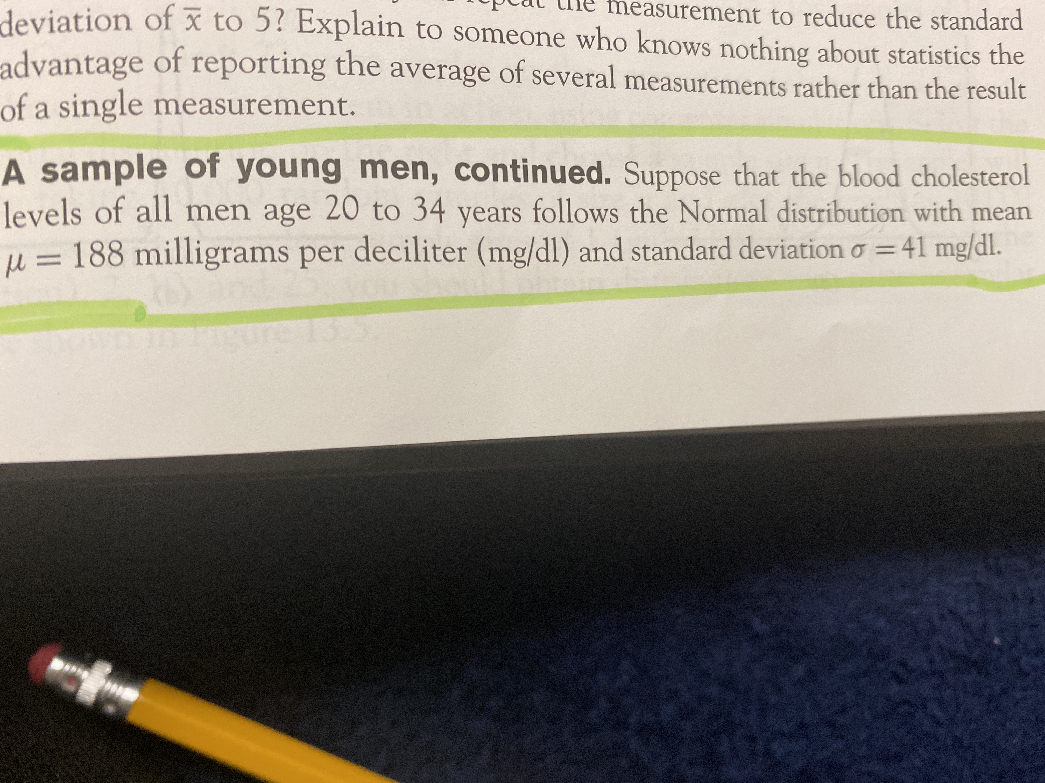 deviation of x to 5? Explain to someone who knows nothing about statistics the
measurement to reduce the standard
advantage of
of a single measurement.
reporting the average of several measurements rather than the result
A sample of young men, continued. Suppose that the blood cholesterol
levels of all men age 20 to 34 years follows the Normal distribution with mean
per deciliter (mg/dl) and standard deviationo =41 mg/dl.
M =
u = 188 milligrams
13.5
