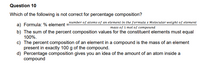 Question 10
Which of the following is not correct for percentage composition?
a) Formula: % element =number of atoms of an element in the formula x Molecular weight of element
mass of 1 mol of compound
b) The sum of the percent composition values for the constituent elements must equal
100%.
c) The percent composition of an element in a compound is the mass of an element
present in exactly 100 g of the compound.
d) Percentage composition gives you an idea of the amount of an atom inside a
compound
