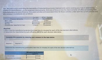 ABC Manufacturing is evaluating the desirability of implementing process improvements and is seeking your help in determining
whether it should proceed with the proposed improvements. One area of focus is how the improvements will affect processing time
(manufacturing cycle time efficiency). Estimated activities and associated times for these activities under both the current process and
after process improvements are as follows:
Process Activity
Current
Process
Wait time
4 hours
Inspection
40 minutes
After Process
Improvements
1 hour
5 minutes.
Moving
80 minutes
Processing (manufacturing)
2 hours
20 minutes
75 minutes
Required:
1. Determine the manufacturing (production) lead time (in minutes) for each of the two decision alternatives.
2. Determine the manufacturing cycle efficiency (MCE) for each decision alternative.
Complete this question by entering your answers in the tabs below.
Required 1
Required 2
Determine the manufacturing (production) lead time (in minutes) for each of the two decision alternatives.
Current process
After process improvements
Manufacturing (Production)
Lead Time
minutes
minutes