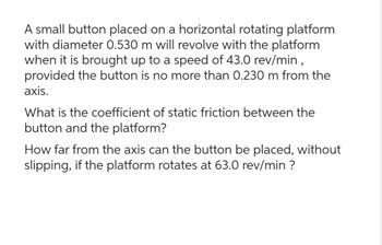 A small button placed on a horizontal rotating platform
with diameter 0.530 m will revolve with the platform
when it is brought up to a speed of 43.0 rev/min,
provided the button is no more than 0.230 m from the
axis.
What is the coefficient of static friction between the
button and the platform?
How far from the axis can the button be placed, without
slipping, if the platform rotates at 63.0 rev/min ?