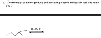 **Question 2:**

**Prompt:** Give the major and minor products of the following reaction and identify each and name each.

**Diagram Explanation:**

The reaction involves a dehydration process, where the starting material is an alcohol. The structure shows a branched carbon chain with an OH group attached to the central carbon. The reaction is carried out in the presence of sulfuric acid (H₂SO₄) as a dehydrating agent, under heat (indicated by "D" for delta, meaning heat is applied).

**Chemical Reaction Explanation:**

- The alcohol undergoes an elimination reaction where the hydroxyl group (OH) is removed, along with a hydrogen atom from an adjacent carbon, leading to the formation of an alkene.
- The major product will typically follow Zaitsev's Rule, resulting in the more substituted (stable) alkene as the major product.
- The minor product will be the less substituted alkene.

Therefore, in this reaction, students are expected to identify and draw both the major and minor alkenes formed, naming each one according to IUPAC nomenclature.