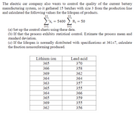 The electric car company also wants to control the quality of the current battery
manufacturing system, so it gathered 15 batches with size 3 from the production line
and calculated the following values for the lifespan of products.
15
15
x, = 5400 > R;
- 50
i=1
i=1
(a) Set up the control charts using these data.
(b) If that the process exhibits statistical control. Estimate the process mean and
standard deviation.
(c) If the lifespan is normally distributed with specifications at 361±7, calculate
the fraction nonconforming produced.
Lithium-ion
Lead-acid
365
370
366
358
369
362
364
364
363
357
365
355
364
366
365
359
369
355
362
356
