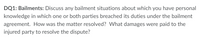 DQ1: Bailments: Discuss any bailment situations about which you have personal
knowledge in which one or both parties breached its duties under the bailment
agreement. How was the matter resolved? What damages were paid to the
injured party to resolve the dispute?
