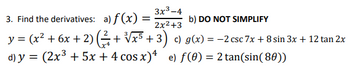 3. Find the derivatives:
a) f(x): =
3x3-4
2x²+3
b) DO NOT SIMPLIFY
y = (x² + 6x + 2) (² + √x5 + 3) c) g(x) = −2 csc 7x + 8 sin 3x + 12 tan 2x
d) y = (2x³ + 5x + 4 cos x)4 e) f(0) = 2 tan(sin(80))