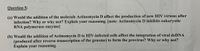 Question 5:
(a) Would the addition of the molecule Actinomycin D affect the production of new HIV virions after
infection? Why or why not? Explain your reasoning. [note: Actinomycin D inhibits eukaryotic
RNA polymerase enzyme]
(b) Would the addition of Actinomycin D to HIV-infected cells affect the integration of viral dsDNA
(produced after reverse transcription of the genome) to form the provirus? Why or why not?
Explain your reasoning.
