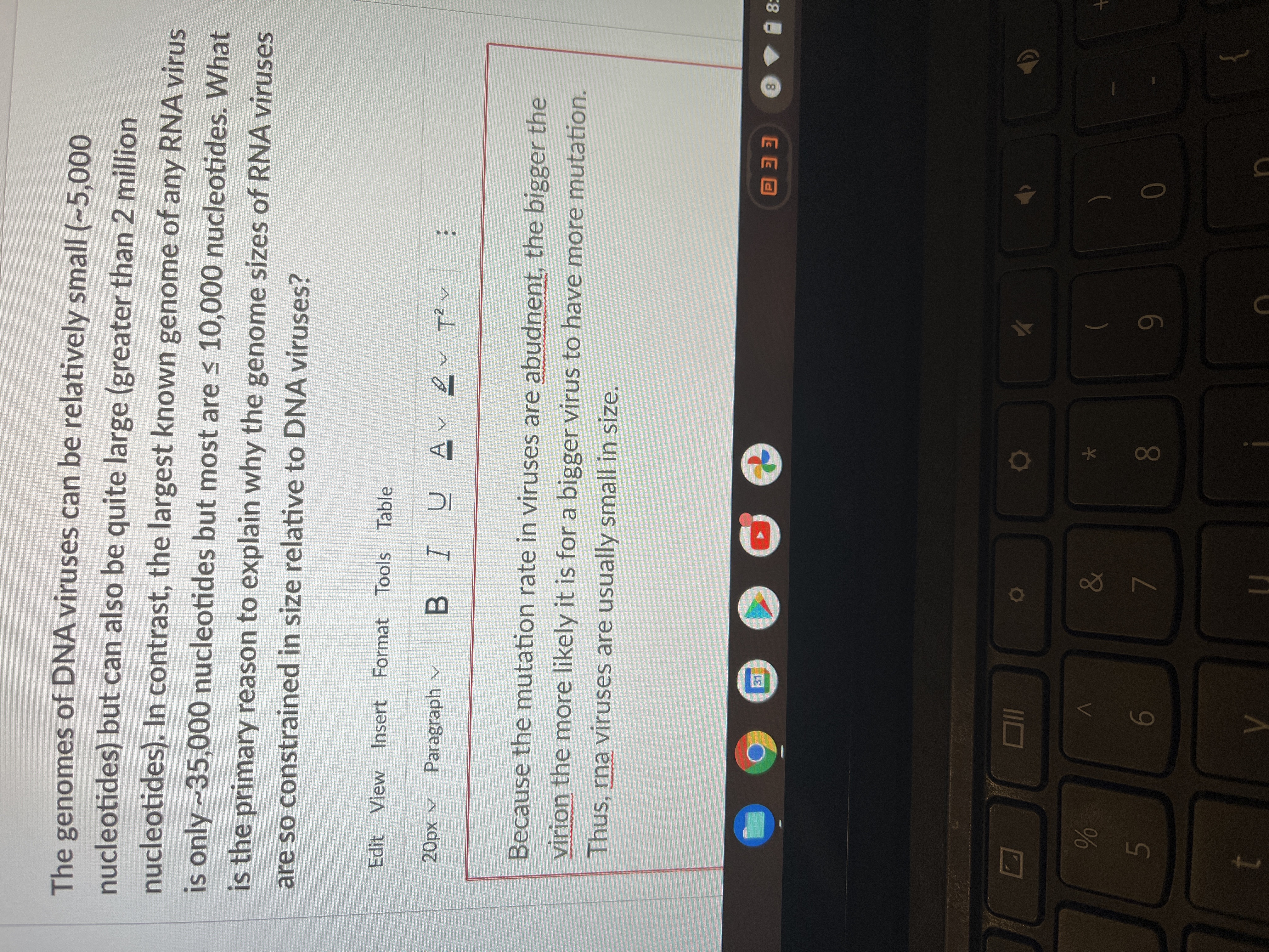 * 00
65
The genomes of DNA viruses can be relatively small (~5,000
nucleotides) but can also be quite large (greater than 2 million
nucleotides). In contrast, the largest known genome of any RNA virus
is only ~35,000 nucleotides but most are < 10,000 nucleotides. What
is the primary reason to explain why the genome sizes of RNA viruses
are so constrained in size relative to DNA viruses?
Edit View Insert Format Tools Table
A xd0
Paragraph v
U AV
B.
へzl
Because the mutation rate in viruses are abudnent, the bigger the
virion the more likely it is for a bigger virus to have more mutation.
Thus, rna viruses are usually small in size.
31
8.
EE O
8:
&
09
6
