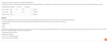 Problem 8.1A (Static) Four Methods of Inventory Valuation (LO8-1)
On January 15, 2021, Sports World sold 1,000 Ace-5 fishing reels to Angler's Warehouse. Immediately prior to this sale,Sports World perpetual inventory records for Ace-5 reels included the following cost layers.
Purchase Date Quantity
Unit Cost
Total Cost
29
Dec. 12, 2020
600
S
Jan. 9, 2021
900
Total on hand
1,500
$ 17,400
32
28,800
$ 46,200
Required:
a. Prepare a separate journal entry to record the cost of goods sold relating to the January 15 sale of 1,000 Ace-5 reels, assuming that Sports World uses:
1. Specific identification (500 of the units sold were purchased on December 12, and the remaining 500 were purchased on January 9).
2. Average cost.
3. FIFO.
4. LIFO.
b. Complete a subsidiary ledger record for Ace-5 reels using each of the four inventory valuation methods listed above. Your inventory records should show both purchases of this product, the sale on January 15, and the
balance on hand at December 12, January 9, and January 15.
1. Specific identification method.
2. Average-cost method.
3. First-in, First-out (FIFO) method.
4. Last-in, First-out (LIFO) method.
?