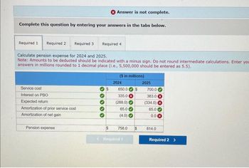 Answer is not complete.
Complete this question by entering your answers in the tabs below.
Required 1
Required 2 Required 3
Required 4
Calculate pension expense for 2024 and 2025.
Note: Amounts to be deducted should be indicated with a minus sign. Do not round intermediate calculations. Enter you
answers in millions rounded to 1 decimal place (i.e., 5,500,000 should be entered as 5.5).
($ in millions)
2024
2025
Service cost
650.0$
700.0
Interest on PBO
335.0
383.0
Expected return
(288.0)
(334.0) (
Amortization of prior service cost
65.0
65.0
Amortization of net gain
(4.0)
0.0 ×
Pension expense
$
758.0
$
814.0
<Required 1
Required 2 >