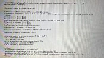 The Kollar Company has a defined benefit pension plan. Pension information concerning the fiscal years 2024 and 2025 are
presented below ($ in millions):
Information Provided by Pension Plan Actuary:
a. Projected benefit obligation as of December 31, 2023 = $3,350.
b. Prior service cost from plan amendment on January 2, 2024 = $650 (straight-line amortization for 10-year average remaining service
period).
c. Service cost for 2024 = $650.
d. Service cost for 2025 = $700.
e. Discount rate used by actuary on projected benefit obligation for 2024 and 2025 = 10%.
f. Payments to retirees in 2024 $510.
g. Payments to retirees in 2025 $580.
h. No changes in actuarial assumptions or estimates.
1. Net gain-AOCI on January 1, 2024 = $375.
J. Net gains and losses are amortized for 10 years in 2024 and 2025.
Information Provided by Pension Fund Trustee:
a. Plan asset balance at fair value on January 1, 2024 = $2,400.
b. 2024 contributions $670.
c. 2025 contributions $720.
d. Expected long-term rate of return on plan assets = 12%
e 2024 actual return on plan assets $220.
f 2025 actual return on plan assets = $270.
Required:
1. Calculate pension expense for 2024 and 2025.
2. Prepare the journal entries for 2024 and 2025 to record pension expense.
3. Prepare the journal entries for 2024 and 2025 to record any gains and losses and new prior service cost.
4. Prepare the journal entries for 2024 and 2025 to record (a) the cash contribution to plan assets and (b) the benefit payments to
retirees.