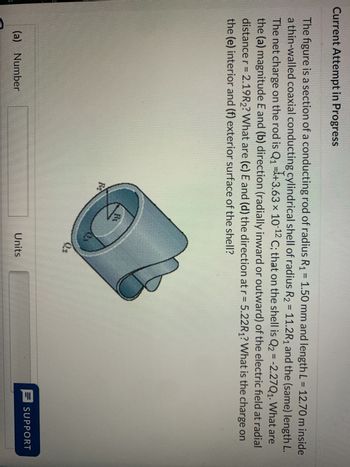 Current Attempt in Progress
The figure is a section of a conducting rod of radius R₁ = 1.50 mm and length L = 12.70 m inside
a thin-walled coaxial conducting cylindrical shell of radius R₂ = 11.2R₁ and the (same) length L.
The net charge on the rod is Q₁ +3.63 × 10-¹2 C; that on the shell is Q₂ = -2.27Q₁. What are
the (a) magnitude E and (b) direction (radially inward or outward) of the electric field at radial
distance r = 2.19R2? What are (c) E and (d) the direction at r= 5.22R₁? What is the charge on
the (e) interior and (f) exterior surface of the shell?
(a) Number
R₂
Ri
O
2₂
Units
SUPPORT