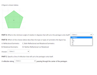 A figure is shown below.

*The diagram displays a regular pentagon centered on a coordinate grid with a dot marking its center.*

**PART A:** What is the minimum angle of rotation in degrees that will carry the pentagon onto itself?

**Options:**
- 60
- 180
- 90
- 72

**PART B:** Which of the choices below describes the type or types of symmetry this figure has:
- A. Reflectional Symmetry
- B. Rotational Symmetry
- C. Both Reflectional and Rotational Symmetry
- D. Neither Reflectional nor Rotational

**Answer:** [Select]

**PART C:** Specify a line of reflection that will carry the pentagon onto itself.

A reflection along [Select] passing through the center of the pentagon.